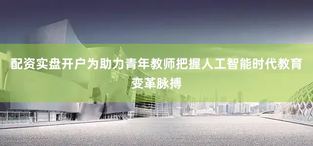 配资实盘开户为助力青年教师把握人工智能时代教育变革脉搏