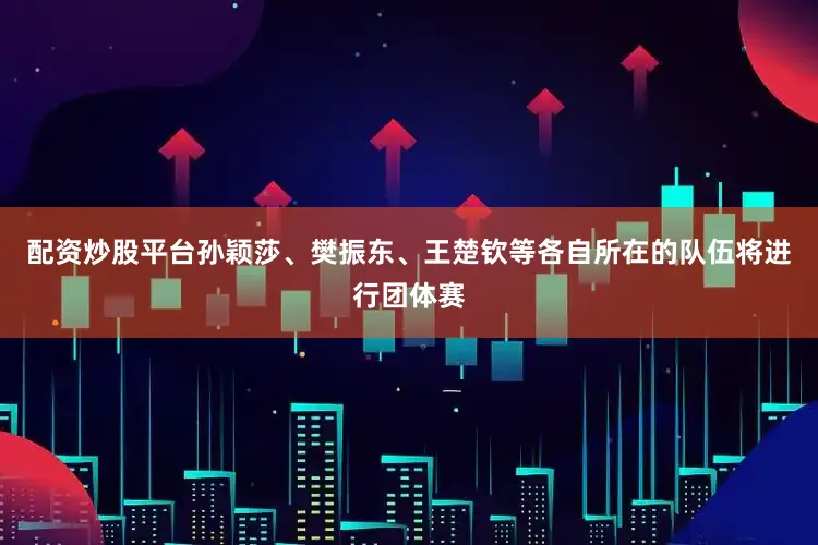 配资炒股平台孙颖莎、樊振东、王楚钦等各自所在的队伍将进行团体赛
