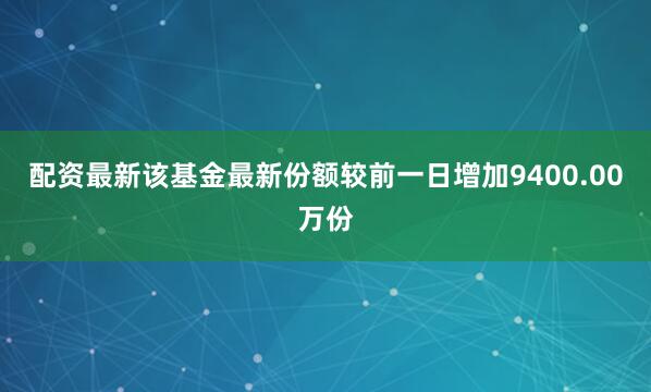 配资最新该基金最新份额较前一日增加9400.00万份