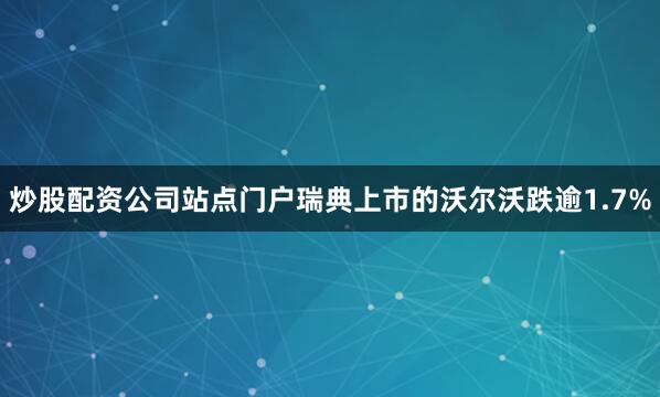 炒股配资公司站点门户瑞典上市的沃尔沃跌逾1.7%