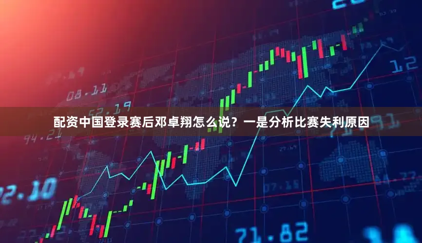 配资中国登录赛后邓卓翔怎么说？一是分析比赛失利原因