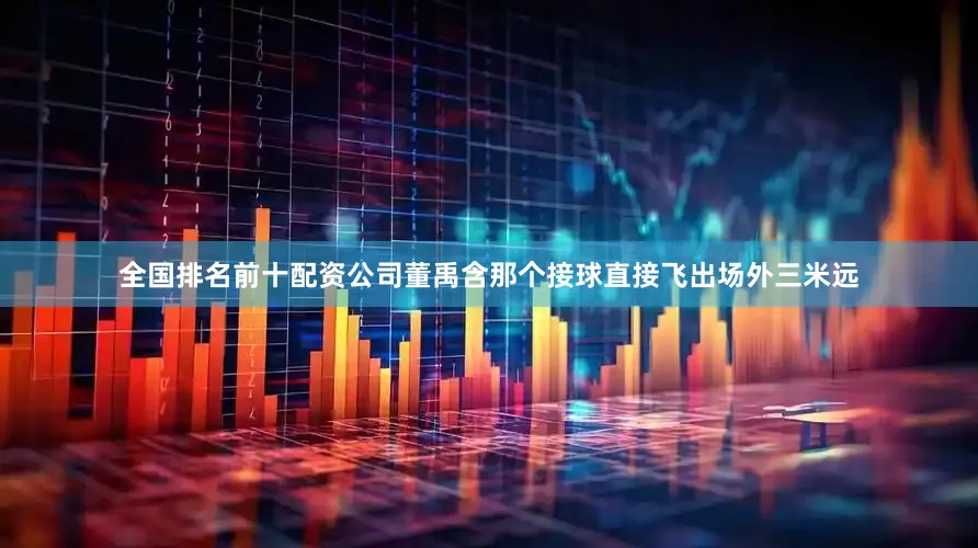 全国排名前十配资公司董禹含那个接球直接飞出场外三米远