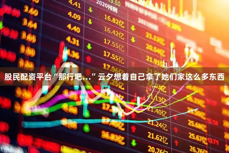 股民配资平台“那行吧…”云夕想着自己拿了她们家这么多东西