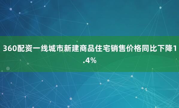 360配资一线城市新建商品住宅销售价格同比下降1.4%