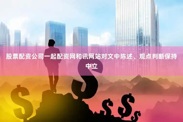 股票配资公司一起配资网和讯网站对文中陈述、观点判断保持中立