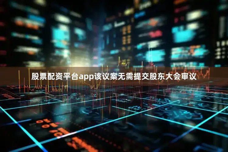 股票配资平台app该议案无需提交股东大会审议