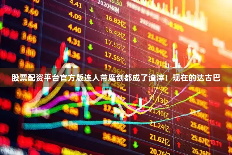 股票配资平台官方版连人带魔剑都成了渣滓！现在的达古巴
