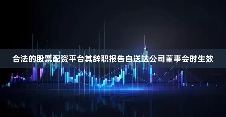合法的股票配资平台其辞职报告自送达公司董事会时生效