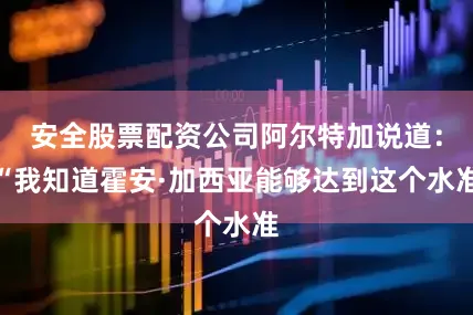 安全股票配资公司阿尔特加说道：“我知道霍安·加西亚能够达到这个水准