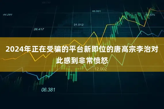 2024年正在受骗的平台新即位的唐高宗李治对此感到非常愤怒