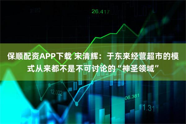 保顺配资APP下载 宋清辉：于东来经营超市的模式从来都不是不可讨论的“神圣领域”