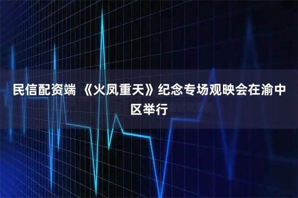 民信配资端 《火凤重天》纪念专场观映会在渝中区举行