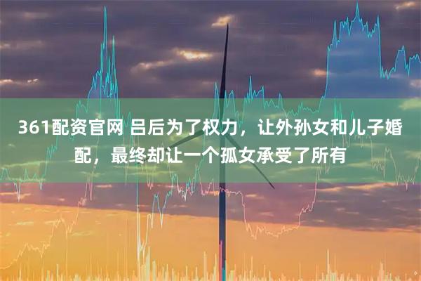 361配资官网 吕后为了权力，让外孙女和儿子婚配，最终却让一个孤女承受了所有