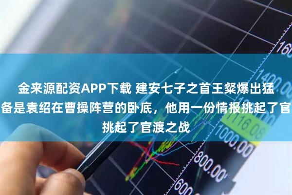 金来源配资APP下载 建安七子之首王粲爆出猛料：刘备是袁绍在曹操阵营的卧底，他用一份情报挑起了官渡之战