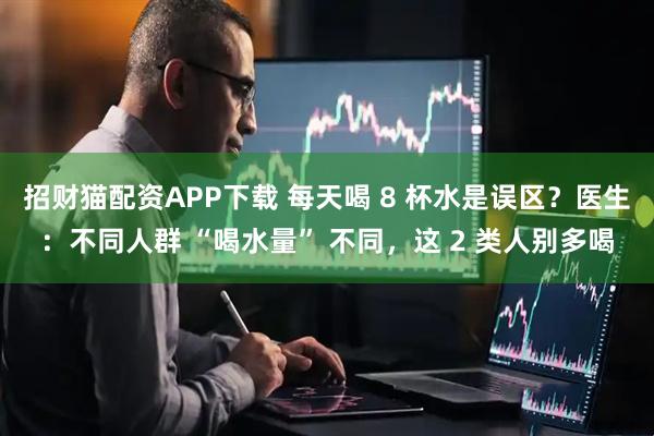 招财猫配资APP下载 每天喝 8 杯水是误区？医生：不同人群 “喝水量” 不同，这 2 类人别多喝