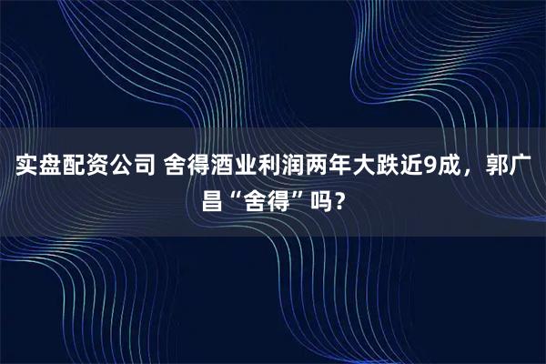 实盘配资公司 舍得酒业利润两年大跌近9成，郭广昌“舍得”吗？