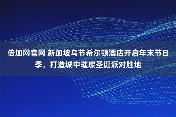 倍加网官网 新加坡乌节希尔顿酒店开启年末节日季，打造城中璀璨圣诞派对胜地